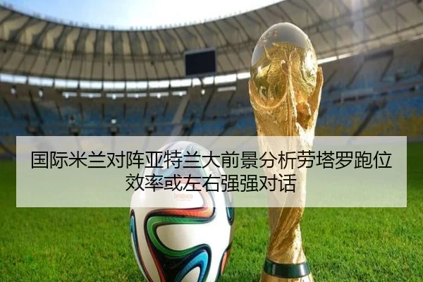 国际米兰对阵亚特兰大前景分析劳塔罗跑位效率或左右强强对话