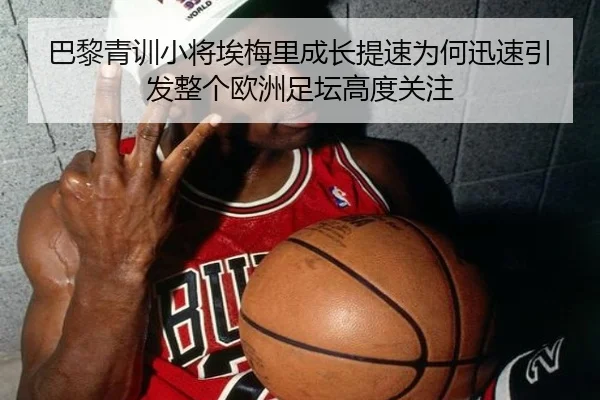 巴黎青训小将埃梅里成长提速为何迅速引发整个欧洲足坛高度关注
