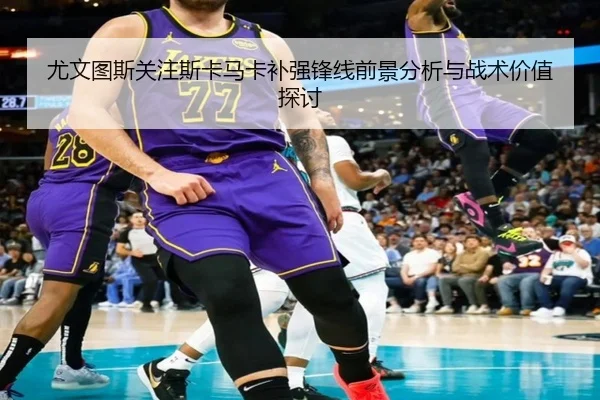 尤文图斯关注斯卡马卡补强锋线前景分析与战术价值探讨