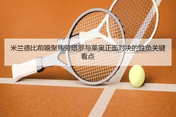 米兰德比前瞻聚焦劳塔罗与莱奥正面对决的胜负关键看点