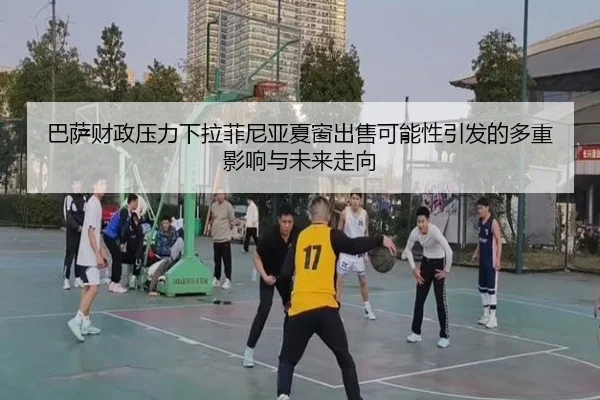 巴萨财政压力下拉菲尼亚夏窗出售可能性引发的多重影响与未来走向