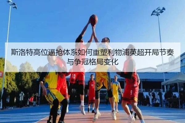 斯洛特高位逼抢体系如何重塑利物浦英超开局节奏与争冠格局变化
