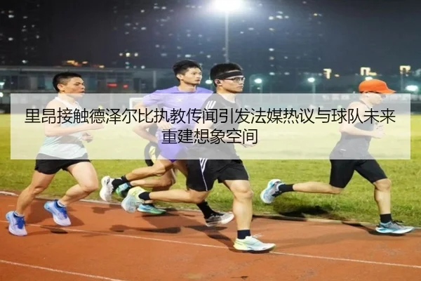 里昂接触德泽尔比执教传闻引发法媒热议与球队未来重建想象空间