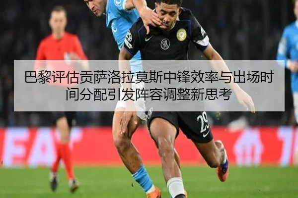 巴黎评估贡萨洛拉莫斯中锋效率与出场时间分配引发阵容调整新思考