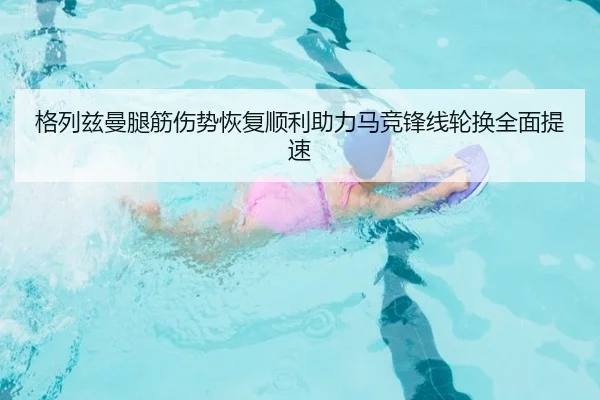 格列兹曼腿筋伤势恢复顺利助力马竞锋线轮换全面提速
