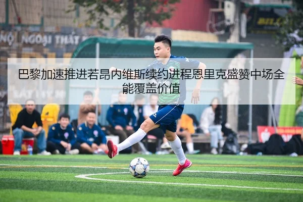 巴黎加速推进若昂内维斯续约进程恩里克盛赞中场全能覆盖价值