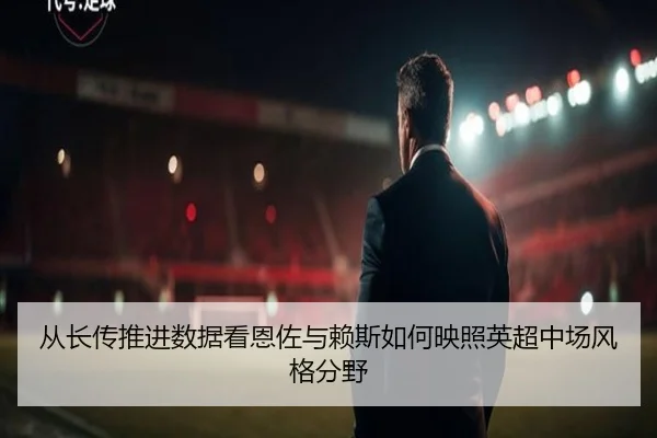 从长传推进数据看恩佐与赖斯如何映照英超中场风格分野